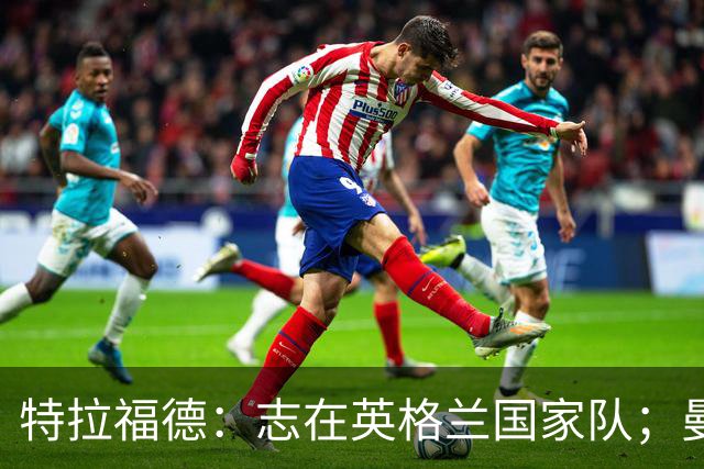 特拉福德：志在英格兰国家队；曼城的经历让我更坚韧